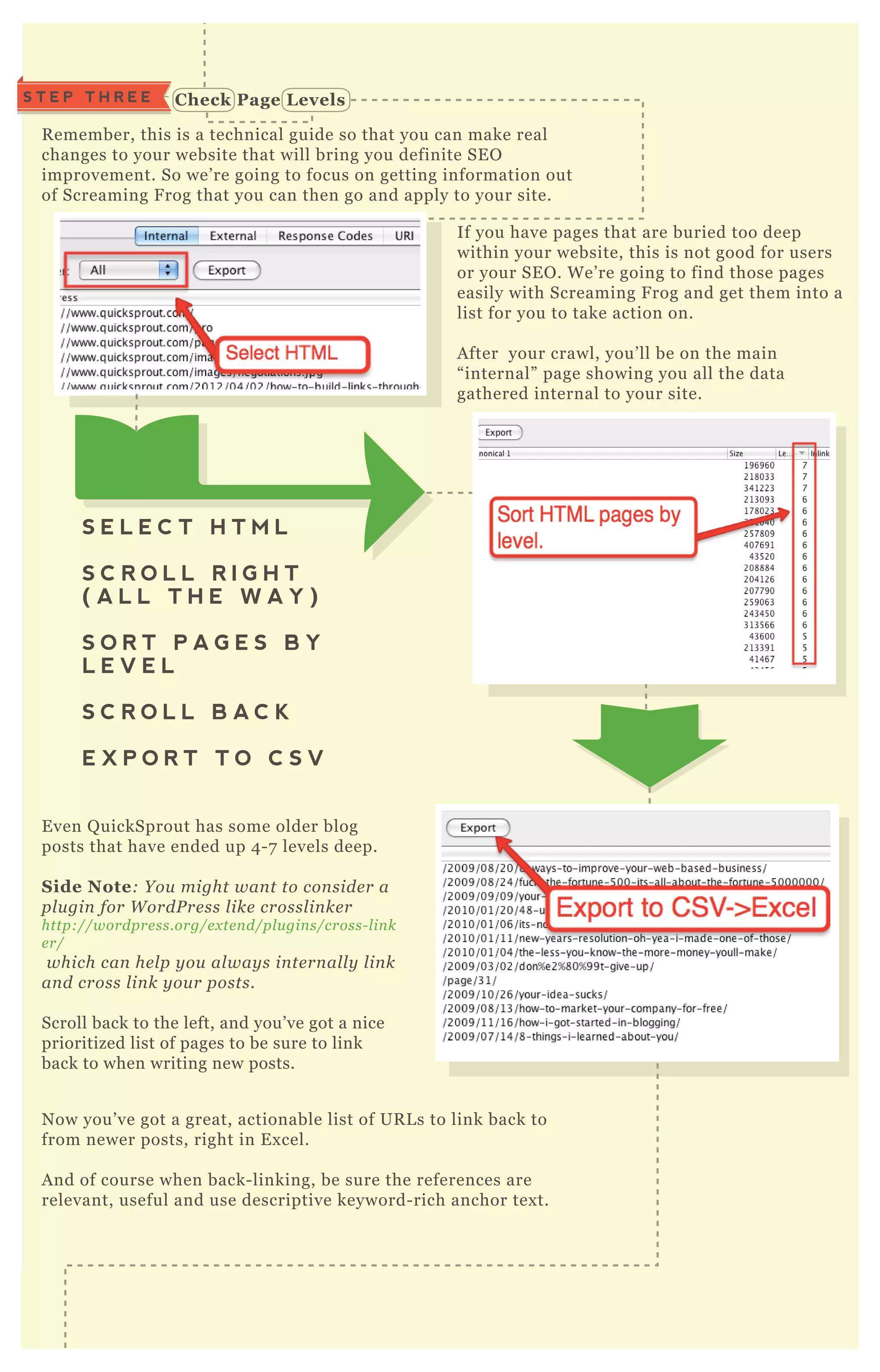 S T E P T H R E E C heck Page L evels
C heck for C rawl Errors
R emember, this is a technical guide so that you can make real
changes to your website that will bring you definite SE O
improvement. So we’ re going to focus on getting information out
of Screaming F rog that you can then go and apply to your site.
If you have pages that are buried too deep
within your website, this is not good for users
or your SE O . W e’ re going to find those pages
easily with Screaming F rog and get them into a
list for you to take action on.
A fter your crawl, you’ ll be on the main
“ internal” page showing you all the data
gathered internal to your site.
E ven Q uickSprout has some older blog
posts that have ended up 4 - 7 levels deep.
S ide Note: Y ou might wan t to con side r a
pl u gin for W ordP re ss l ike crossl in ke r
http://wordpre ss.org/e x te n d/pl u gin s/cross- l in k
e r/
which can he l p y ou al way s in te rn al l y l in k
an d cross l in k y ou r posts.
Scroll back to the left, and you’ ve got a nice
prioritized list of pages to be sure to link
back to when writing new posts.
N ow you’ ve got a great, actionable list of UR L s to link back to
from newer posts, right in E x cel.
A nd of course when back- linking, be sure the references are
relevant, useful and use descriptive keyword- rich anchor tex t.
N ow we’ ll begin ex ploring some of the different menus at the top.
S E L E C T H T M L
S C R O L L R I G H T
( A L L T H E W A Y )
S O R T P A G E S B Y
L E V E L
S C R O L L B A C K
E X P O R T T O C S V
S T E P F O U R
 