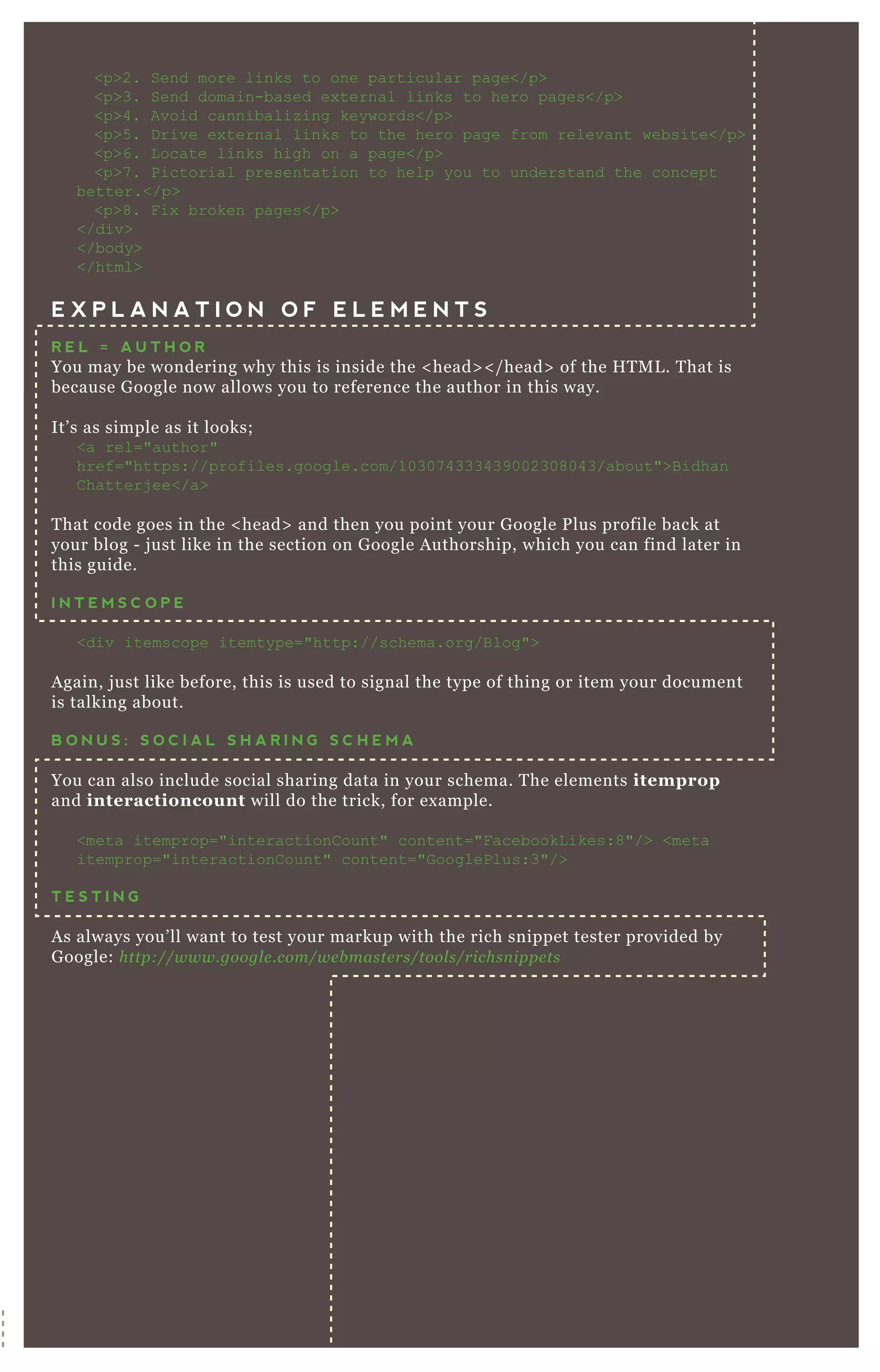 <p>2. Send more links to one particular page</p>
<p>3. Send domain-based ex ternal links to hero pages</p>
<p>4. Avoid cannibaliz ing keywords</p>
<p>5 . D rive ex ternal links to the hero page from relevant website</p>
<p>6. L ocate links high on a page</p>
<p>7 . Pictorial presentation to help you to understand the concept
better.</p>
<p>8. F ix broken pages</p>
</div>
</body>
</html>
E X P L A N A T I O N O F E L E M E N T S
R E L = A U T H O R
You may be wondering why this is inside the < head> < / head> of the H T M L . T hat is
because G oogle now allows you to reference the author in this way.
It’ s as simple as it looks;
<a rel="author"
href="https://profiles.google.com/10307 4333439002308043/about">B idhan
C hatterj ee</a>
T hat code goes in the < head> and then you point your G oogle P lus profile back at
your blog - j ust like in the section on G oogle A uthorship, which you can find later in
this guide.
I N T E M S C O P E
<div itemscope itemtype="http://schema.org/B log">
A gain, j ust like before, this is used to signal the type of thing or item your document
is talking about.
B O N U S : S O C I A L S H A R I N G S C H E M A
You can also include social sharing data in your schema. T he elements itemprop
and interactioncount will do the trick, for ex ample.
<meta itemprop="interactionC ount" content="F acebookL ikes:8"/> <meta
itemprop="interactionC ount" content="G ooglePlus:3"/>
T E S T I N G
A s always you’ ll want to test your markup with the rich snippet tester provided by
G oogle: http://www.googl e .com/we b maste rs/tool s/richsn ippe ts
 