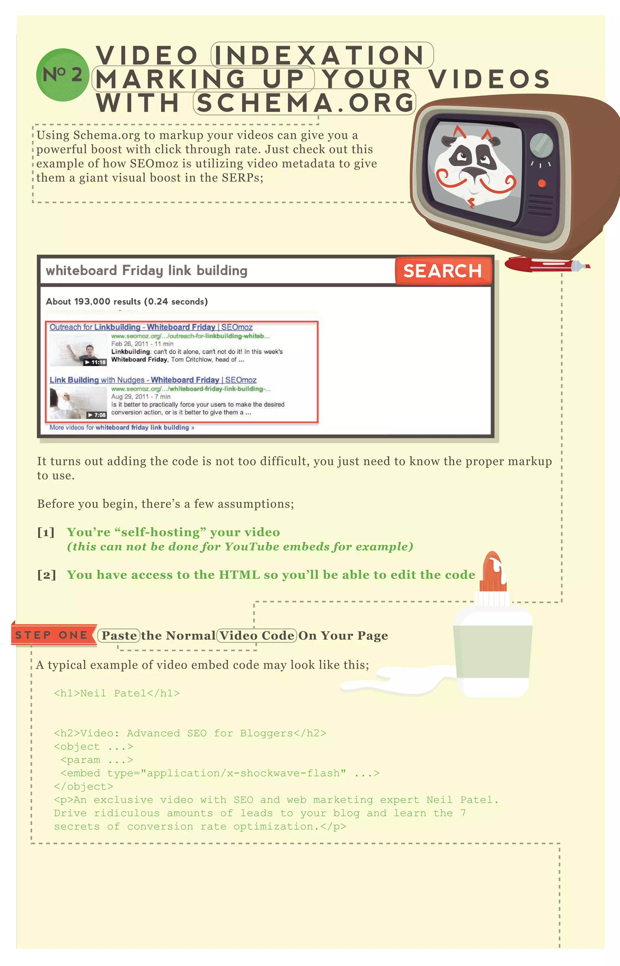 A typical ex ample of video embed code may look like this;
<h1>N eil Patel</h1>
<h2>V ideo: Advanced SEO for B loggers</h2>
<obj ect ...>
<param ...>
<embed type="application/x -shockwave-flash" ...>
</obj ect>
<p>An ex clusive video with SEO and web marketing ex pert N eil Patel.
D rive ridiculous amounts of leads to your blog and learn the 7
secrets of conversion rate optimiz ation.</p>
Paste the Normal V ideo C ode O n Your PageS T E P O N E
V I D E O I N D E X A T I O N
M A R K I N G U P Y O U R V I D E O S
W I T H S C H E M A . O R G
NO 2
Using Schema.org to markup your videos can give you a
powerful boost with click through rate. J ust check out this
ex ample of how SE O moz is utilizing video metadata to give
them a giant visual boost in the SE R P s;
It turns out adding the code is not too difficult, you j ust need to know the proper markup
to use.
B efore you begin, there’ s a few assumptions;
[1] You’ re “ self- hosting” your video
( this can not be done for Y ouT ube em beds for ex am p le)
[2] You have access to the HTM L so you’ ll be able to edit the code
whiteboard Friday link building
About 193,000 results (0.24 seconds)
SEARCHSEARCH
 