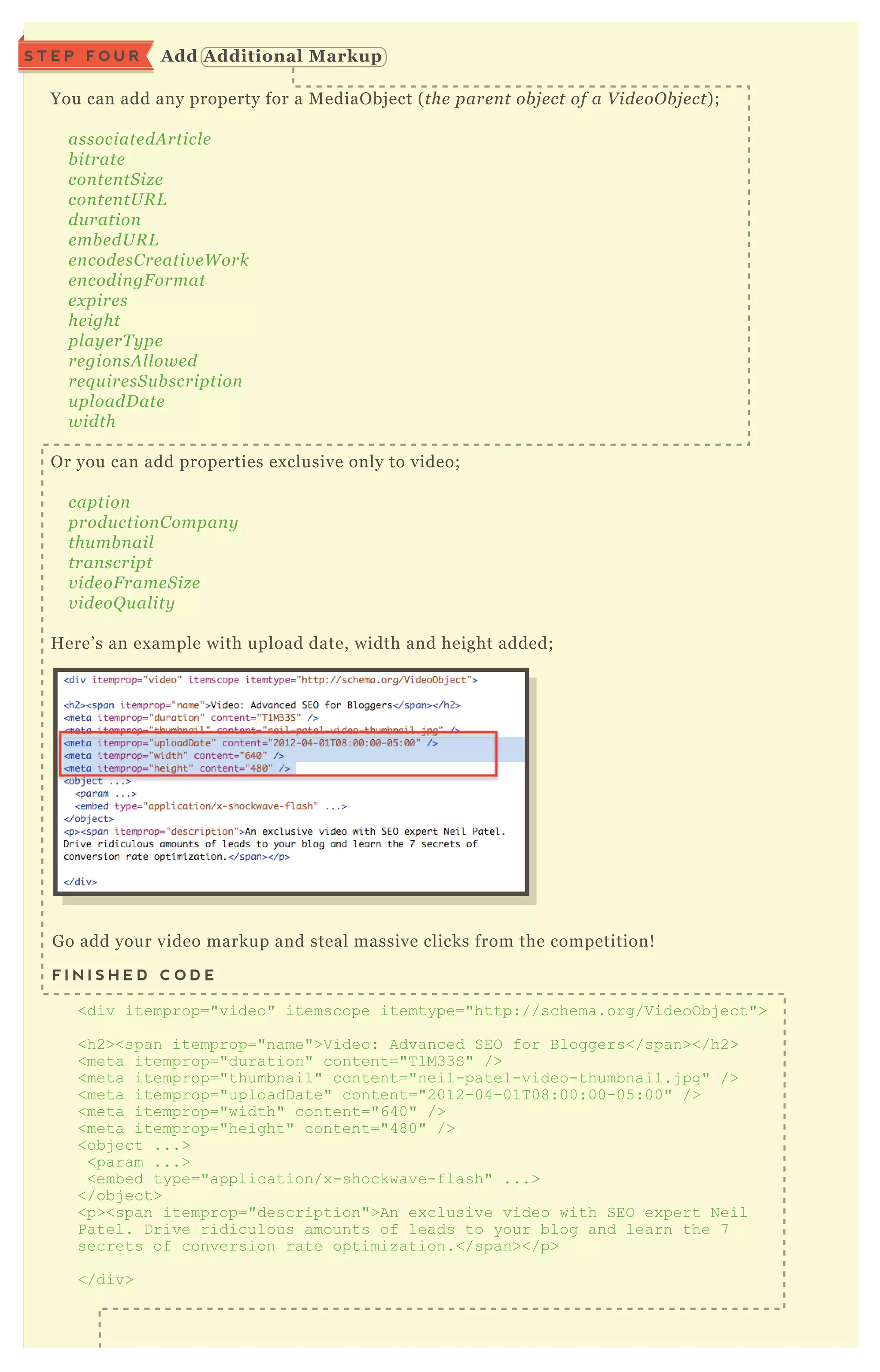 You can add any property for a M ediaO bj ect ( the pare n t ob j e ct of a V ide oO b j e ct) ;
associate dA rticl e
b itrate
con te n tS iz e
con te n tU R L
du ration
e mb e dU R L
e n code sC re ativ e W ork
e n codin gF ormat
e x pire s
he ight
pl ay e rT y pe
re gion sA l l owe d
re q u ire sS u b scription
u pl oadD ate
width
O r you can add properties ex clusive only to video;
caption
produ ction C ompan y
thu mb n ail
tran script
v ide oF rame S iz e
v ide oQ u al ity
H ere’ s an ex ample with upload date, width and height added;
G o add your video markup and steal massive clicks from the competition!
F I N I S H E D C O D E
<div itemprop="video" itemscope itemtype="http://schema.org/V ideoO bj ect">
<h2><span itemprop="name">V ideo: Advanced SEO for B loggers</span></h2>
<meta itemprop="duration" content="T 1M33S" />
<meta itemprop="thumbnail" content="neil-patel-video-thumbnail.j pg" />
<meta itemprop="uploadD ate" content="2012-04-01T 08:00:00-05 :00" />
<meta itemprop="width" content="640" />
<meta itemprop="height" content="480" />
<obj ect ...>
<param ...>
<embed type="application/x -shockwave-flash" ...>
</obj ect>
<p><span itemprop="description">An ex clusive video with SEO ex pert N eil
Patel. D rive ridiculous amounts of leads to your blog and learn the 7
secrets of conversion rate optimiz ation.</span></p>
</div>
A dd A dditional M arkupS T E P F O U R
 