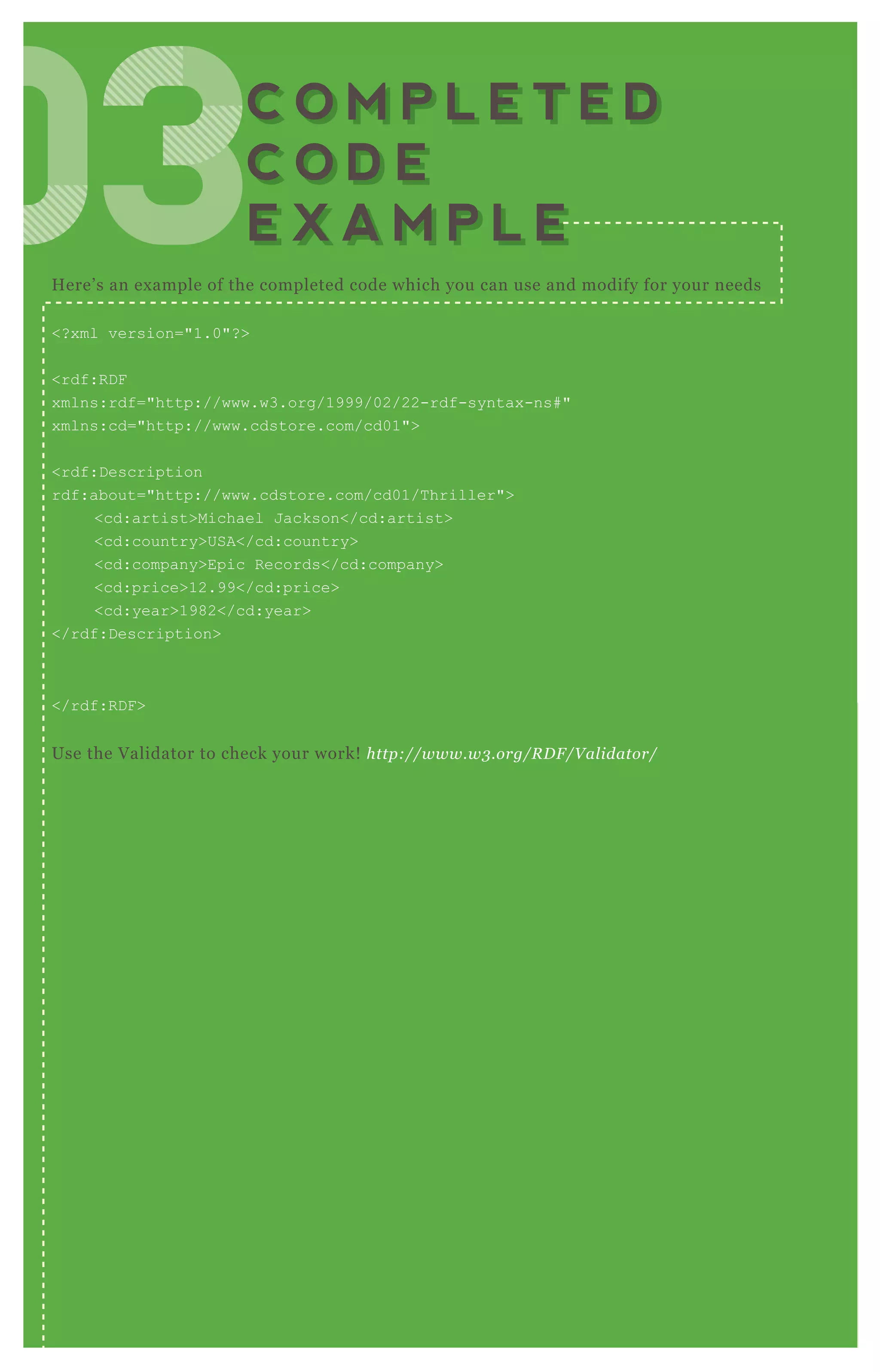 H ere’ s an ex ample of the completed code which you can use and modify for your needs
<? x ml version="1.0"? >
<rdf:R D F
x mlns:rdf="http://www.w3.org/1999/02/22-rdf-syntax -ns# "
x mlns:cd="http://www.cdstore.com/cd01">
<rdf:D escription
rdf:about="http://www.cdstore.com/cd01/T hriller">
<cd:artist>Michael J ackson</cd:artist>
<cd:country>USA</cd:country>
<cd:company>Epic R ecords</cd:company>
<cd:price>12.99</cd:price>
<cd:year>1982</cd:year>
</rdf:D escription>
</rdf:R D F >
Use the V alidator to check your work! http://www.w3 .org/R D F /V al idator/
030303030303C O M P L E T E D
C O D E
E X A M P L E
C O M P L E T E D
C O D E
E X A M P L E
 