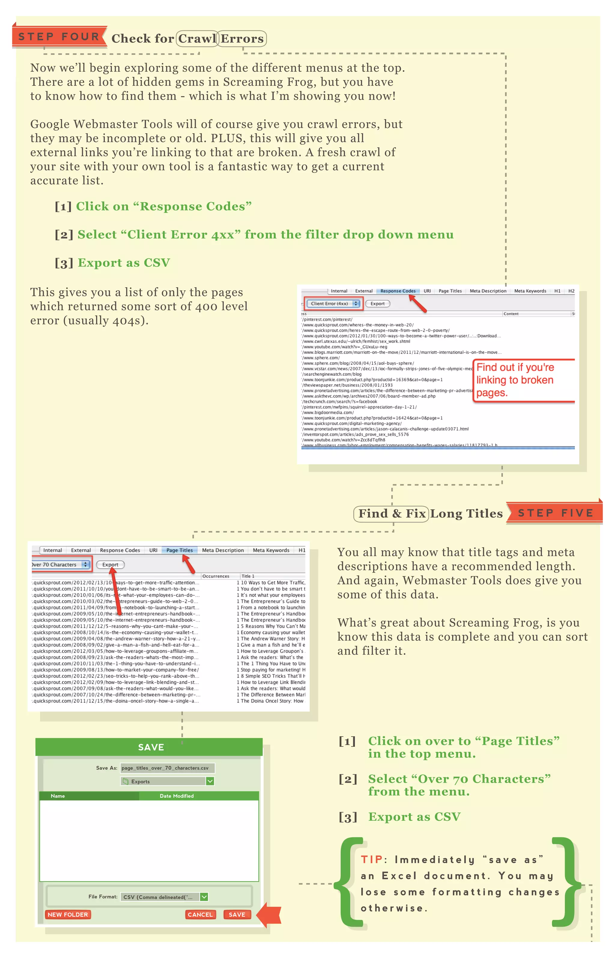 N ow we’ ll begin ex ploring some of the different menus at the top.
T here are a lot of hidden gems in Screaming F rog, but you have
to know how to find them - which is what I’ m showing you now!
G oogle W ebmaster T ools will of course give you crawl errors, but
they may be incomplete or old. P L US, this will give you all
ex ternal links you’ re linking to that are broken. A fresh crawl of
your site with your own tool is a fantastic way to get a current
accurate list.
You all may know that title tags and meta
descriptions have a recommended length.
A nd again, W ebmaster T ools does give you
some of this data.
W hat’ s great about Screaming F rog, is you
know this data is complete and you can sort
and filter it.
T his gives you a list of only the pages
which returned some sort of 4 0 0 level
error ( usually 4 0 4 s) .
[1] C lick on “ R esponse C odes”
[2] S elect “ C lient Error 4x x ” from the filter drop down menu
[3] Ex port as C S V
[1] C lick on over to “ Page Titles”
in the top menu.
[2] S elect “ O ver 7 0 C haracters”
from the menu.
[3] Ex port as C S V
S T E P F I V EFind & Fix L ong Titles
SAVE
Exports
Save As:
File Format:
page_titles_over_70_characters.csv
SAVESAVECANCELCANCELNEW FOLDERNEW FOLDER
CSV (Comma delineated(*...
Name Date Modified
T I P : I m m e d i a t e l y “ s a v e a s ”
a n E x c e l d o c u m e n t . Y o u m a y
l o s e s o m e f o r m a t t i n g c h a n g e s
o t h e r w i s e .
C heck for C rawl ErrorsS T E P F O U R
 
