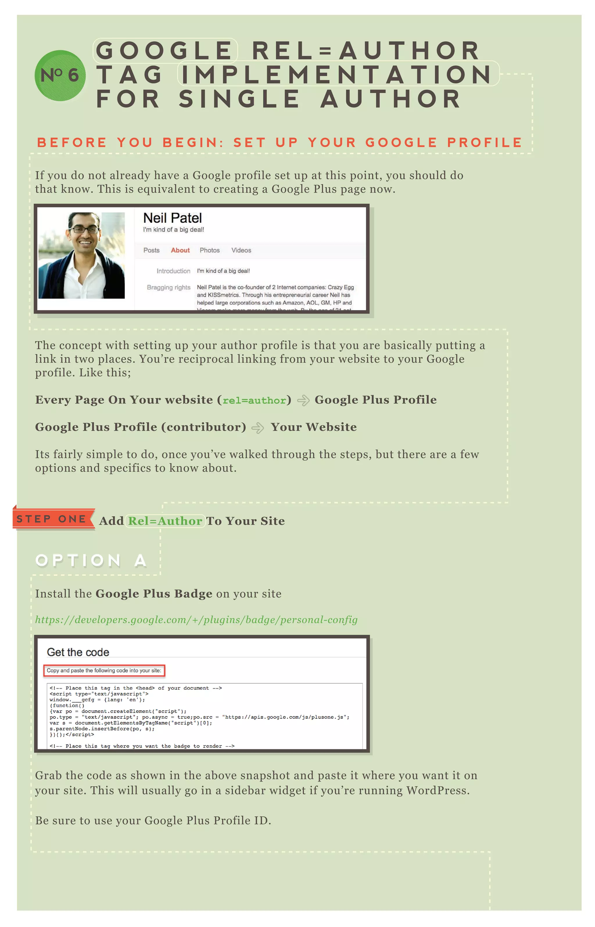 B E F O R E Y O U B E G I N : S E T U P Y O U R G O O G L E P R O F I L E
G O O G L E R E L = A U T H O R
T A G I M P L E M E N T A T I O N
F O R S I N G L E A U T H O R
NO 6
If you do not already have a G oogle profile set up at this point, you should do
that know. T his is eq uivalent to creating a G oogle P lus page now.
T he concept with setting up your author profile is that you are basically putting a
link in two places. You’ re reciprocal linking from your website to your G oogle
profile. L ike this;
Every Page O n Your website ( r e l = a u t h o r ) G oogle Plus Profile
G oogle Plus Profile ( contributor) Your W ebsite
Its fairly simple to do, once you’ ve walked through the steps, but there are a few
options and specifics to know about.
G rab the code as shown in the above snapshot and paste it where you want it on
your site. T his will usually go in a sidebar widget if you’ re running W ordP ress.
B e sure to use your G oogle P lus P rofile ID .
Install the G oogle Plus B adge on your site
https://de v e l ope rs.googl e .com/+ /pl u gin s/b adge /pe rson al - con fig
O P T I O N AO P T I O N A
S T E P O N E A dd R el= A uthor To Your S ite
 