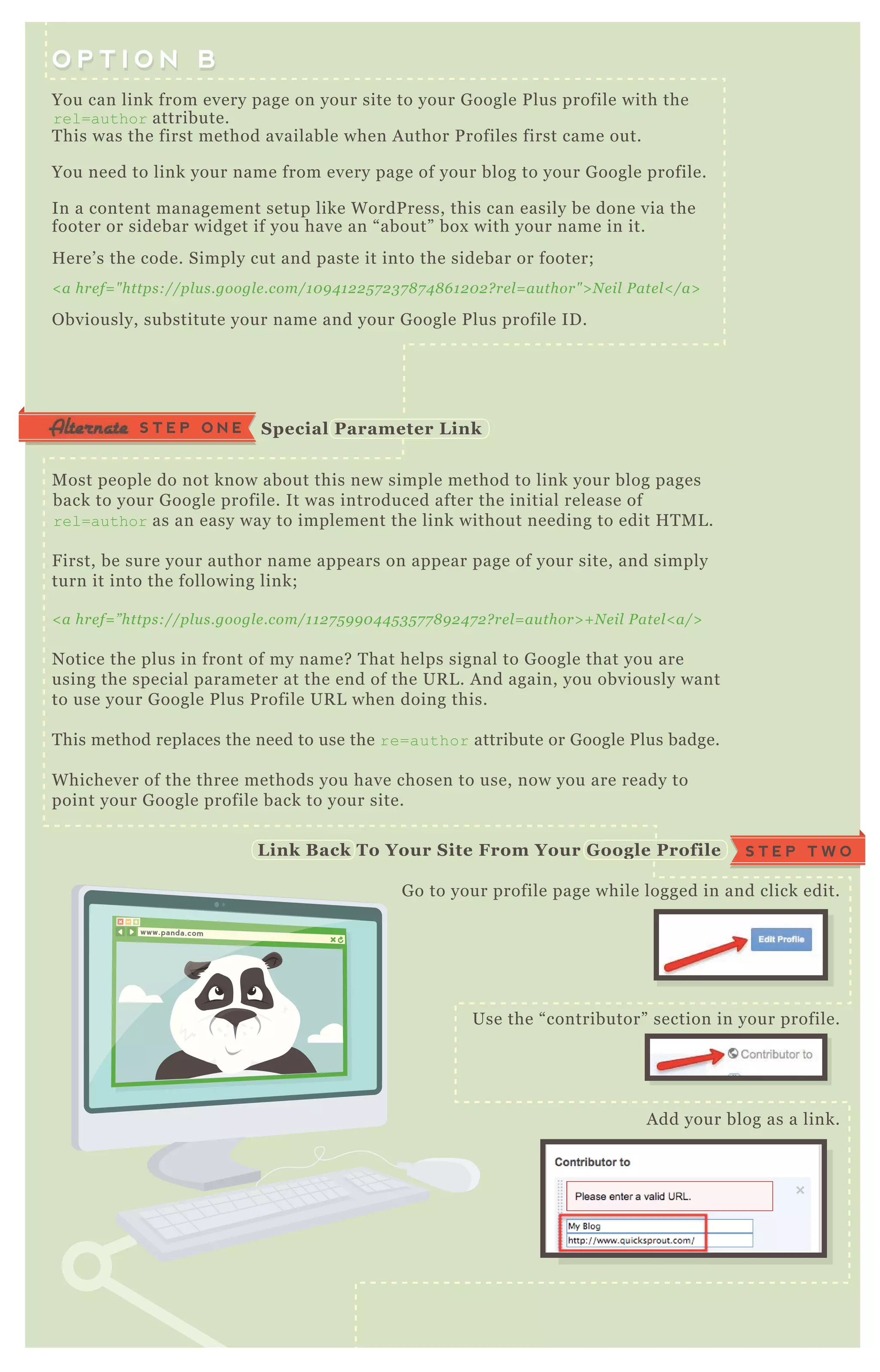 You can link from every page on your site to your G oogle P lus profile with the
rel=author attribute.
T his was the first method available when A uthor P rofiles first came out.
You need to link your name from every page of your blog to your G oogle profile.
In a content management setup like W ordP ress, this can easily be done via the
footer or sidebar widget if you have an “ about” box with your name in it.
H ere’ s the code. Simply cut and paste it into the sidebar or footer;
< a hre f= " https://pl u s.googl e .com/1 0 9 4 1 2 2 5 7 2 3 7 8 7 4 8 6 1 2 0 2 ? re l = au thor" > N e il P ate l < /a>
O bviously, substitute your name and your G oogle P lus profile ID .
M ost people do not know about this new simple method to link your blog pages
back to your G oogle profile. It was introduced after the initial release of
rel=author as an easy way to implement the link without needing to edit H T M L .
F irst, be sure your author name appears on appear page of your site, and simply
turn it into the following link;
< a hre f= ” https://pl u s.googl e .com/1 1 2 7 5 9 9 0 4 4 5 3 5 7 7 8 9 2 4 7 2 ? re l = au thor> + N e il P ate l < a/>
N otice the plus in front of my name? T hat helps signal to G oogle that you are
using the special parameter at the end of the UR L . A nd again, you obviously want
to use your G oogle P lus P rofile UR L when doing this.
T his method replaces the need to use the re=author attribute or G oogle P lus badge.
W hichever of the three methods you have chosen to use, now you are ready to
point your G oogle profile back to your site.
G o to your profile page while logged in and click edit.
Use the “ contributor” section in your profile.
A dd your blog as a link.
O P T I O N BO P T I O N B
S T E P O N E S pecial Parameter L ink
S T E P T W OL ink B ack To Your S ite From Your G oogle Profile
www.panda.comwww.panda.com
 