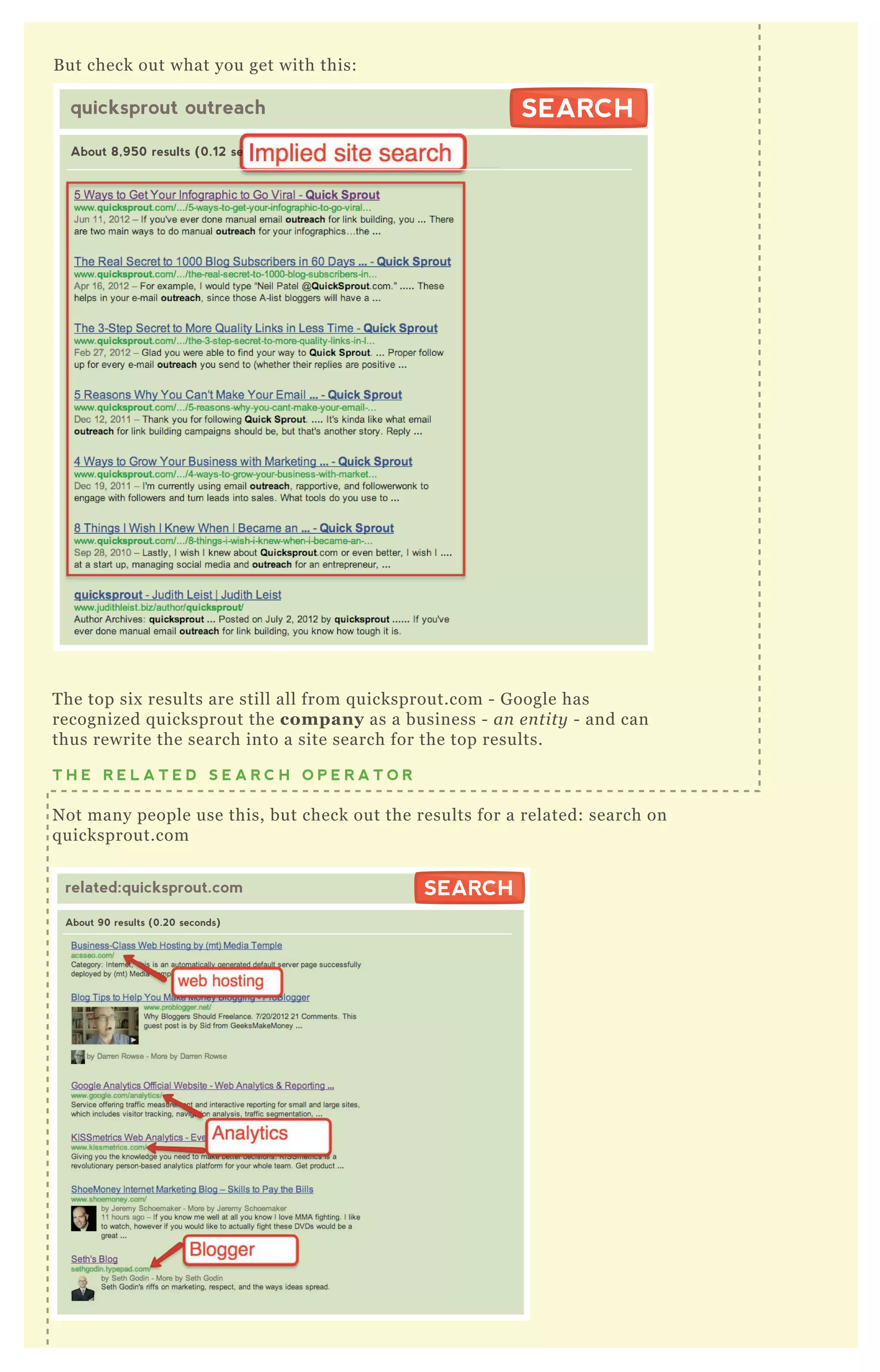 B ut check out what you get with this:
T he top six results are still all from q uicksprout.com - G oogle has
recognized q uicksprout the company as a business - an e n tity - and can
thus rewrite the search into a site search for the top results.
T H E R E L A T E D S E A R C H O P E R A T O R
N ot many people use this, but check out the results for a related: search on
q uicksprout.com
related:quicksprout.com
About 90 results (0.20 seconds)
SEARCHSEARCH
quicksprout outreach
About 8,950 results (0.12 seconds)
SEARCHSEARCH
About 8,950 results (0.12 seconds)
related:quicksprout.com
About 90 results (0.20 seconds)
SEARCH
 