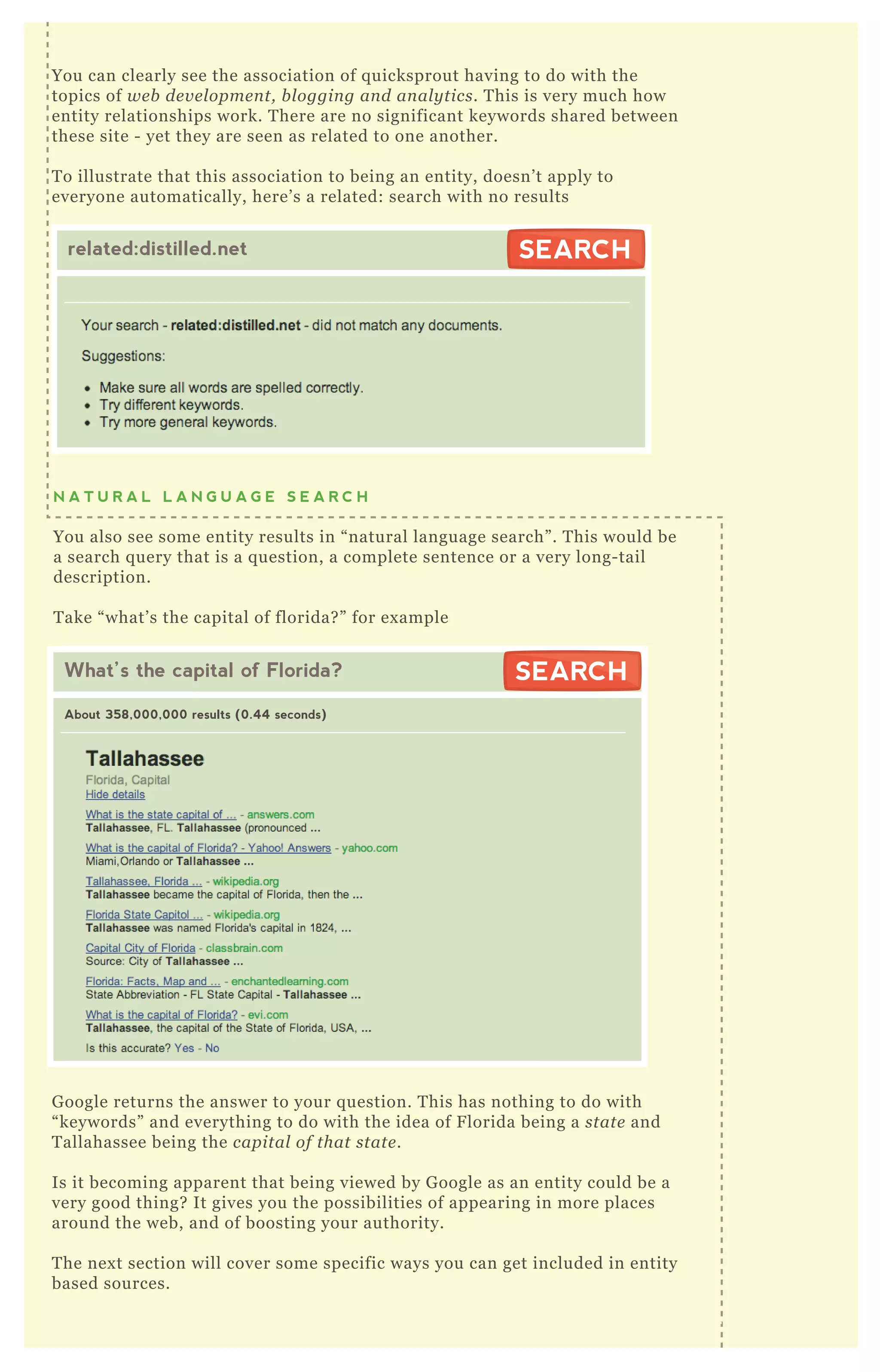 N A T U R A L L A N G U A G E S E A R C H
You also see some entity results in “ natural language search” . T his would be
a search q uery that is a q uestion, a complete sentence or a very long- tail
description.
T ake “ what’ s the capital of florida? ” for ex ample
G oogle returns the answer to your q uestion. T his has nothing to do with
“ keywords” and everything to do with the idea of F lorida being a state and
T allahassee being the capital of that state .
Is it becoming apparent that being viewed by G oogle as an entity could be a
very good thing? It gives you the possibilities of appearing in more places
around the web, and of boosting your authority.
T he nex t section will cover some specific ways you can get included in entity
based sources.
You can clearly see the association of q uicksprout having to do with the
topics of we b de v e l opme n t, b l oggin g an d an al y tics. T his is very much how
entity relationships work. T here are no significant keywords shared between
these site - yet they are seen as related to one another.
T o illustrate that this association to being an entity, doesn’ t apply to
everyone automatically, here’ s a related: search with no results
related:distilled.net SEARCHSEARCH
What’s the capital of Florida?
About 358,000,000 results (0.44 seconds)
SEARCHSEARCH
 