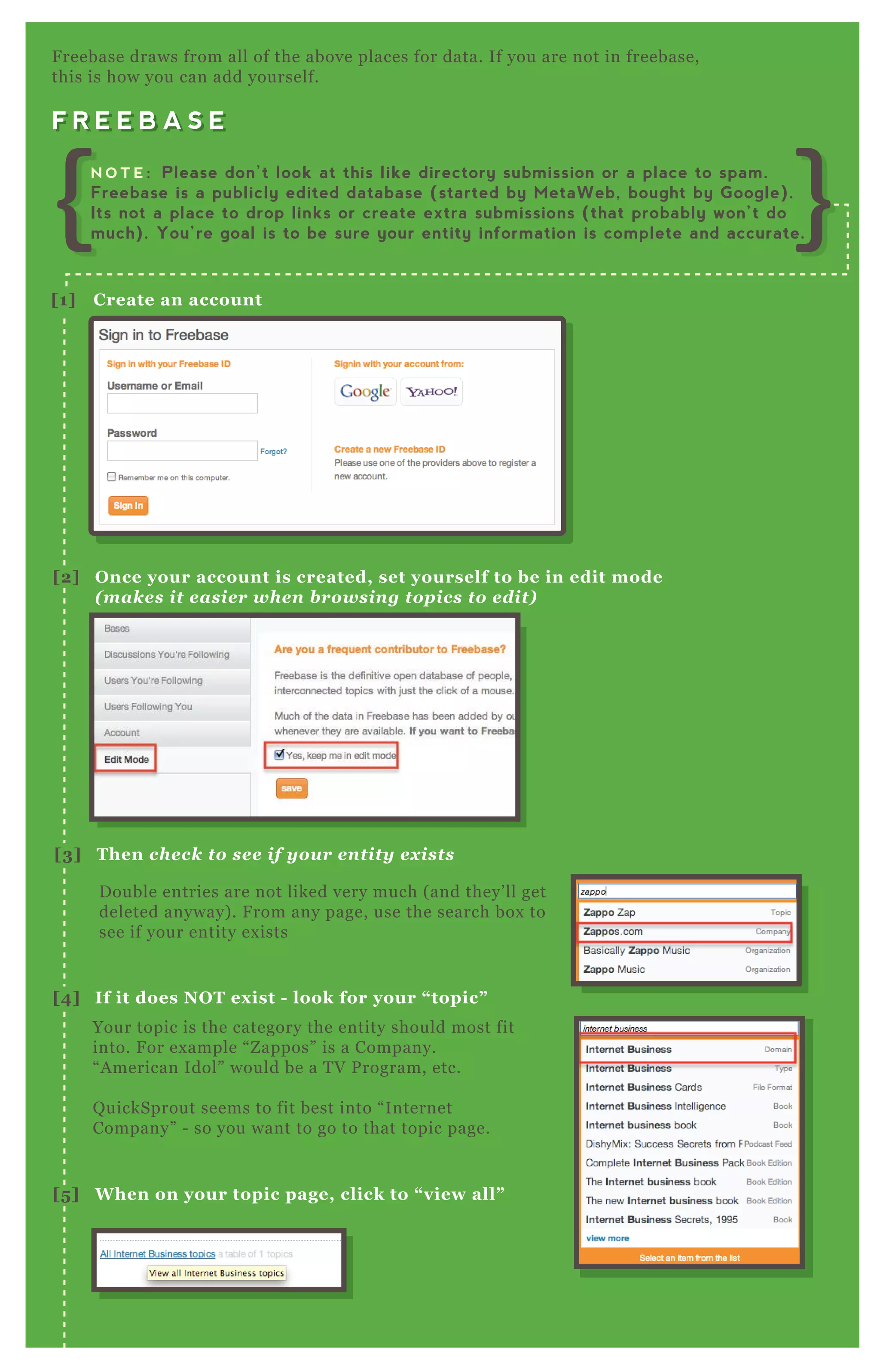 F R E E B A S E
F reebase draws from all of the above places for data. If you are not in freebase,
this is how you can add yourself.
F R E E B A S E
D ouble entries are not liked very much ( and they’ ll get
deleted anyway) . F rom any page, use the search box to
see if your entity ex ists
Your topic is the category the entity should most fit
into. F or ex ample “ Z appos” is a Company.
“ A merican Idol” would be a T V P rogram, etc.
Q uickSprout seems to fit best into “ Internet
Company” - so you want to go to that topic page.
[1] C reate an account
[2] O nce your account is created, set yourself to be in edit mode
( m ak es it easier when browsing top ics to edit)
[3] Then check to see if your entity ex ists
[4] I f it does NO T ex ist - look for your “ topic”
[5 ] W hen on your topic page, click to “ view all”
N O T E : Please don’t look at this like directory submission or a place to spam.
Freebase is a publicly edited database (started by MetaWeb, bought by Google).
Its not a place to drop links or create extra submissions (that probably won’t do
much). You’re goal is to be sure your entity information is complete and accurate.
 