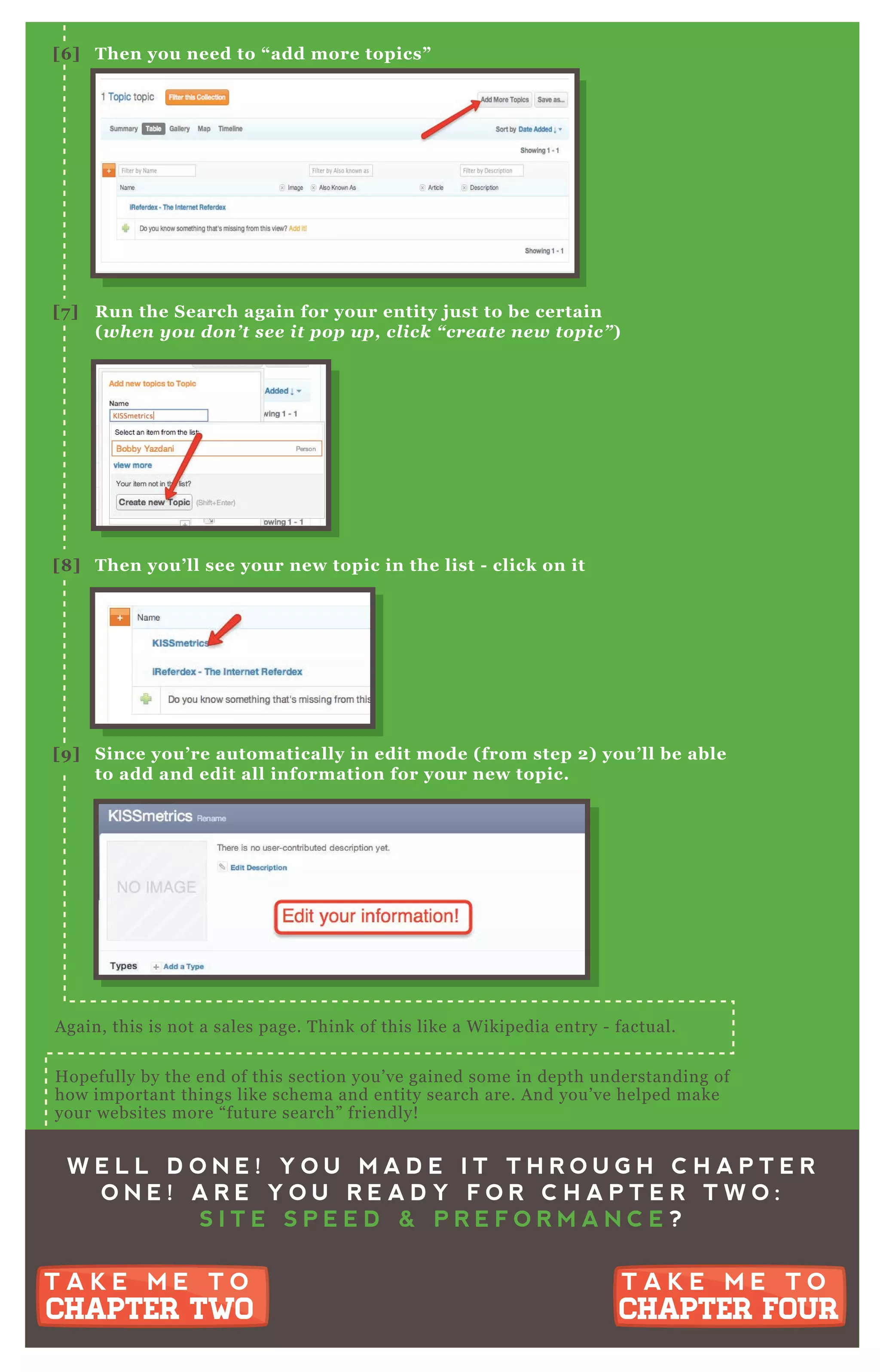 W E L L D O N E ! Y O U M A D E I T T H R O U G H C H A P T E R
O N E ! A R E Y O U R E A D Y F O R C H A P T E R T W O :
S I T E S P E E D & P R E F O R M A N C E ?
T A K E M E T O
CHAPTER TWO
T A K E M E T O
CHAPTER TWO
T A K E M E T O
CHAPTER FOUR
T A K E M E T O
CHAPTER FOUR
A gain, this is not a sales page. T hink of this like a W ikipedia entry - factual.
H opefully by the end of this section you’ ve gained some in depth understanding of
how important things like schema and entity search are. A nd you’ ve helped make
your websites more “ future search” friendly!
[6 ] Then you need to “ add more topics”
[7 ] R un the S earch again for your entity j ust to be certain
( when you don’ t see it p op up , click “ create new top ic” )
[8 ] Then you’ ll see your new topic in the list - click on it
[9 ] S ince you’ re automatically in edit mode ( from step 2) you’ ll be able
to add and edit all information for your new topic.
A gain, this is not a sales page. T hink of this like a W ikipedia entry - factual.
H opefully by the end of this section you’ ve gained some in depth understanding of
how important things like schema and entity search are. A nd you’ ve helped make
 