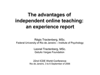 The advantages of  independent online teaching:  an experience report Régis Tractenberg, MSc. Federal University of Rio de Janeiro – Institute of Psychology Leonel Tractenberg, MSc. Getulio Vargas Foundation  22nd ICDE World Conference Rio de Janeiro, 3 to 6 September of 2006 