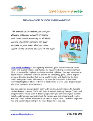 Spellboundweb

              THE ADVANTAGES OF LOCAL SEARCH MARKETING




The amount of attention you can get
Directly influences amount of income
and Local search marketing is all about
getting maximum exposure for your
business in your area. Find out more
about what's involved and how it can help.




Local search marketing is about getting a business good exposure in local search
results and local directories and there's a lot to gain by being prominent in these.
Most consumers like buying from businesses close to home : I've seen statistics that
about 80% of customers live with 8km of the stores they go to. Search engines
are now detecting searches that have a local intention and displaying the local
results along with a map. This makes it far easier for consumers to find what
they're looking for and how to travel to the business as well. Local directories can
also bring businesses good exposure.

You can create an account pretty easily with most online directories. In Australia
the best known ones are True Local, Smart Local and Hotfrog. Google, Yahoo and
Bing also allow you to claim a "Places" page where you can upload your business
details, and these are used as the basis for ranking you in the local search results.
You don't need to have a website to be listed in any of these. The Places pages are
free and an entry-level listing in the local directories is also free.




www.spellboundweb.com                                              0433 986 298
 
