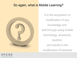 It is the acquisition or
modification of any
knowledge and
skill through using mobile
technology, anywhere,
anytime
and results in the
modification of behavior
So again, what is Mobile Learning?
 