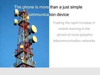 Fueling the rapid increase in
mobile learning is the
advent of more powerful
telecommunication networks
The phone is more than a just simple
communication device
 
