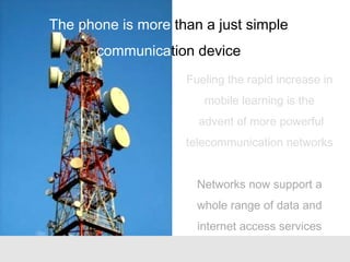 Fueling the rapid increase in
mobile learning is the
advent of more powerful
telecommunication networks
Networks now support a
whole range of data and
internet access services
The phone is more than a just simple
communication device
 