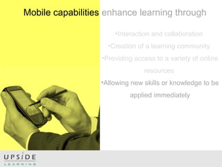 •Interaction and collaboration
•Creation of a learning community
•Providing access to a variety of online
resources
•Allowing new skills or knowledge to be
applied immediately
Mobile capabilities enhance learning through
 