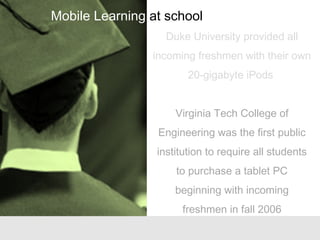 Duke University provided all
incoming freshmen with their own
20-gigabyte iPods
Virginia Tech College of
Engineering was the first public
institution to require all students
to purchase a tablet PC
beginning with incoming
freshmen in fall 2006
Mobile Learning at school
 