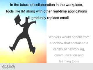 In the future of collaboration in the workplace,
tools like IM along with other real-time applications
will gradually replace email
Workers would benefit from
a toolbox that contained a
variety of networking,
communication and
learning tools
 