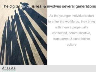 The digital divide is real & involves several generations
As the younger individuals start
to enter the workforce, they bring
with them a perpetually
connected, communicative,
transparent & contributive
culture
 