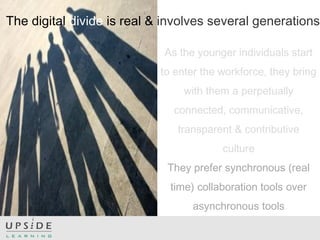 The digital divide is real & involves several generations
As the younger individuals start
to enter the workforce, they bring
with them a perpetually
connected, communicative,
transparent & contributive
culture
They prefer synchronous (real
time) collaboration tools over
asynchronous tools
 