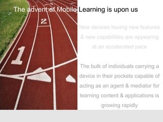 New devices having new features
& new capabilities are appearing
at an accelerated pace
The bulk of individuals carrying a
device in their pockets capable of
acting as an agent & mediator for
learning content & applications is
growing rapidly
The advent of Mobile Learning is upon us
 