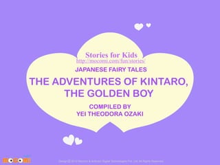 Stories for Kids

http://mocomi.com/fun/stories/

JAPANESE FAIRY TALES

THE ADVENTURES OF KINTARO,
THE GOLDEN BOY
COMPILED BY
YEI THEODORA OZAKI

Design © 2012 Mocomi & Anibrain Digital Technologies Pvt. Ltd. All Rights Reserved.

 