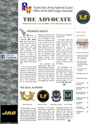 Puerto Rico Army National Guard
                      Office of the Staff Judge Advocate


    THE ADVOCATE
    Official Newsletter from the Office of the Staff Judge Advocate




           PREMIERE ISSUE!!!                                                                 Volume 1, Issue 1

           Welcome       to    between the Office of the       this to be your newsletter,   September 2011
                               Staff Judge Advocate and        not just ours.
the first issue of our
                               you, Our readers. It will
newsletter, The Advo-                                             The OSJA fulfills the
                               allow us to address many
cate. This is the result of                                    mission of the U.S. Army
                               of the issues and con-
a combined effort by the                                       Judge Advocate Gen-
                               cerns that many of you
Puerto Rico National
                               have expressed to our           eral’s Corps in the
Guard Office of the Staff
                               staff, and give us the op-      PRARNG; To Develop,
Judge Advocate (OSJA)
                               portunity to provide you        employ, and retain One
and its members. It is
                               with not only information,      Team of proactive profes-
also the first step in our                                                                    Reduce Interest rates
                               but the additional tools        sionals, forged by the
initiative to keep our
                               and resources to better         warrior ethos, who deliver     Delay Court Proceed-
Guard force informed and
                               prepare yourself when           principled counsel and
                                                                                               ings or Re-open De-
up to date on the latest                                                                       fault Judgments.
                               dealing with legal mat-
information regarding all                                      mission‐focused      legal
                               ters.                                                          Terminate Leases
legal matters that affect                                      services to the Army and
                                                                                               and other service
us.                               From activation and          the Nation.                     agreements without
                               deployments, rights and                                         penalties
   It is our intent to reach                                      This newsletter is an-
                               responsibilities to separa-
as many of our soldiers as                                     other step taken in ac-        Outstanding Credit
                               tions and retirement, we’ll
possible, so feel free to                                      complishing that mission.       Card Debt
                               cover it all; But this publi-
share this newsletter with                                     We hope that it meets
                               cation can only be as ef-                                      Mortgage Payments
all you believe will benefit                                   with your expectations,
                               fective as your feedback
from it. We hope that this                                     and that it can be of help
                               will permit. We welcome
new tool will become not                                       to you and your family. So    Inside this issue:
                               your comments, ideas
just a mere newsletter,                                        welcome again, to the
                               and suggestions. We want
but an interactive asset                                       world of The Advocate.
                                                                                             From the Fulltime      2
                                                                                             JAG’s Desk

THE QUILL & SWORD                                                                            From the Chief Legal
                                                                                             NCO’s Desk
                                                                                                                    2

                                                                                             What’s the Deal with   3
                                                                                             Powers of Attorney?


                                                                                             The Servicemembers     4
                                                                                             Civil Relief Act

                                                                                             Army Values &          7
                                                                                             The UCMJ
    BRANCH INSIGNIA            BRANCH PLAQUE        REGIMENTAL INSIGNIA     COAT OF ARMS

                                                                                             At the Movies:         8
 In May 1890, a crossed        character of the Corps.         throughout the Army. The      The Lincoln Lawyer
                               The wreath is symbolic of       motto indicates the anni-
quill and sword was origi-
                               honor. The quill and            versary of the Corps on       Social Media For
nally adopted for wear by                                                                                           8
                               sword symbolize the mis-        29 July 1775, and has         Leaders
officers of the Judge Ad-
                               sion of the Corps, to ad-       generally paralleled the
vocate General's Depart-
                               vise the Secretary of the       origin and development of
ment. The quill represents
                               Army and supervise the          the American system of
the recording of testimony
                               system of military justice      military justice.
and the sword the military
 
