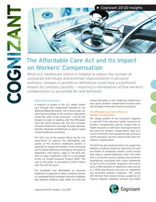 The Affordable Care Act and Its Impact
on Workers’ Compensation
While U.S. healthcare reform is helping to reduce the number of
uninsured individuals and promises improvements in personal
wellness, changes in workforce definitions could have a significant
impact on company payrolls — requiring a reevaluation of how workers’
compensation is accounted for and delivered.
Executive Summary
A majority of people in the U.S. obtain health-
care through their employment benefits or the
Medicare/Medicaid system. Yet in recent years, an
alarming percentage of the country’s population
joined the ranks of the uninsured — a trend that
showed no signs of abating until the Affordable
Care Act (ACA) became law. The ACA provides
universal healthcare coverage through employer
benefits, Medicare and Medicaid, as well as newly
minted healthcare exchanges.
The ACA, one of the largest efforts by the U.S.
government to improve the affordability and
quality of the country’s healthcare system, is
expected to reduce the number of the uninsured
and increase healthcare coverage for the general
population. (See Figure 1, page 2). The ACA also
aims to lower healthcare costs as a percentage
of the U.S. Growth Domestic Product (GDP). The
cost to the public is estimated at $1.207 trillion
over the next ten years.1
The availability and affordability of universal
healthcare is expected to affect workforce dynam-
ics, employee hiring, employers’ benefits strategies
and wellness initiatives alike. While the ACA has
caused disruption in the traditional health-insur-
ance space, workers’ compensation insurers must
also be aware of the law’s impact on business.
The Affordable Care Act’s Effect on
Workers’ Compensation
The steady growth of the uninsured triggered
a cost-shift from personal health insurance to
workers’ compensation policies. People with no
health insurance or with poor coverage tended to
file claims for workers’ compensation. Now, as a
result of the ACA, more people will have access to
health insurance, and less reason to file claims for
workers’ compensation.
The ACA has also made provisions for supporting
wellness Initiatives aimed at improving the gen-
eral health of companies’ workers, which should
help reduce overall healthcare costs. The inten-
tion is to prevent chronic diseases and avoid the
expenditures associated with costly treatments.
As part of this incentive, employers will receive
up to a 30% discount on healthcare costs and up
to a 50% discretionary discount for implement-
ing successful wellness programs. This, along
with the fact that research shows a powerful cor-
relation between unhealthy workers and higher
• Cognizant 20-20 Insights
cognizant 20-20 insights | july 2015
 