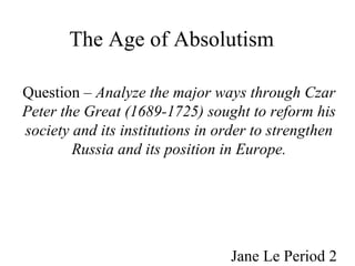The Age of Absolutism   Question –  Analyze the major ways through Czar Peter the Great (1689-1725) sought to reform his society and its institutions in order to strengthen Russia and its position in Europe. Jane Le Period 2 