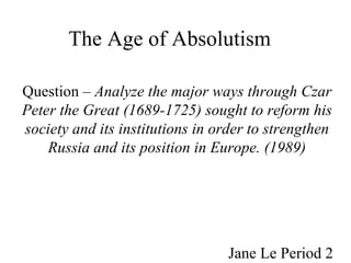 The Age of Absolutism   Question –  Analyze the major ways through Czar Peter the Great (1689-1725) sought to reform his society and its institutions in order to strengthen Russia and its position in Europe. (1989) Jane Le Period 2 