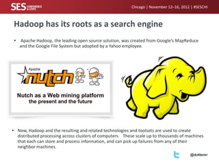 Chicago | November 12–16, 2012 | #SESCHI

Hadoop has its roots as a search engine
•

Apache Hadoop, the leading open source solution, was created from Google’s MapReduce
and the Google File System but adopted by a Yahoo employee.

• Now, Hadoop and the resulting and related technologies and toolsets are used to create
distributed processing across clusters of computers. These scale up to thousands of machines
that each can store and process information, and can pick up failures from any of their
neighbor machines.
@dotterer

 