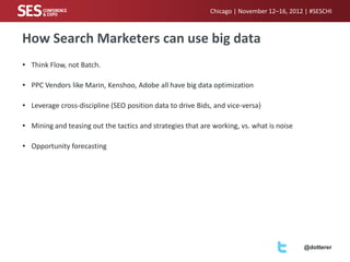 Chicago | November 12–16, 2012 | #SESCHI

How Search Marketers can use big data
• Think Flow, not Batch.
• PPC Vendors like Marin, Kenshoo, Adobe all have big data optimization

• Leverage cross-discipline (SEO position data to drive Bids, and vice-versa)
• Mining and teasing out the tactics and strategies that are working, vs. what is noise
• Opportunity forecasting

@dotterer

 