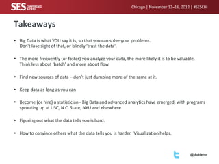 Chicago | November 12–16, 2012 | #SESCHI

Takeaways
• Big Data is what YOU say it is, so that you can solve your problems.
Don't lose sight of that, or blindly 'trust the data'.
• The more frequently (or faster) you analyze your data, the more likely it is to be valuable.
Think less about ‘batch’ and more about flow.
• Find new sources of data – don’t just dumping more of the same at it.
• Keep data as long as you can

• Become (or hire) a statistician - Big Data and advanced analytics have emerged, with programs
sprouting up at USC, N.C. State, NYU and elsewhere.
• Figuring out what the data tells you is hard.
• How to convince others what the data tells you is harder. Visualization helps.

@dotterer

 