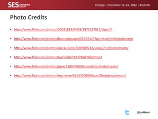 Chicago | November 12–16, 2012 | #SESCHI

Photo Credits
• http://www.flickr.com/photos/29691859@N03/2873017925/sizes/l/
• http://www.flickr.com/photos/baqueroguapo/5567237076/sizes/l/in/photostream/

• http://www.flickr.com/photos/markusperl/7689989242/sizes/l/in/photostream/
• http://www.flickr.com/photos/ragfield/6728728687/lightbox/
• http://www.flickr.com/photos/ppix/2305078608/sizes/l/in/photostream/
• http://www.flickr.com/photos/matneym/4145370899/sizes/l/in/photostream/

@dotterer

 