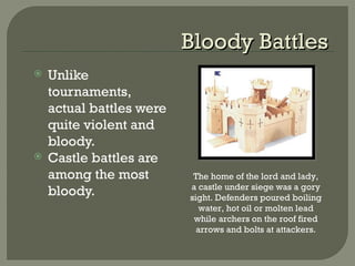 Bloody BattlesBloody Battles
 Unlike
tournaments,
actual battles were
quite violent and
bloody.
 Castle battles are
among the most
bloody.
The home of the lord and lady,
a castle under siege was a gory
sight. Defenders poured boiling
water, hot oil or molten lead
while archers on the roof fired
arrows and bolts at attackers.
 