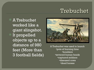TrebuchetTrebuchet
 A Trebuchet
worked like a
giant slingshot.
 It propelled
objects up to a
distance of 980
feet (More than
3 football fields)
A Trebuchet was used to launch
•pots of burning lime
•boulders
•severed human heads
•captured soldiers
•diseased cows
•dead horses
 