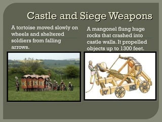 Castle and Siege WeaponsCastle and Siege Weapons
A tortoise moved slowly on
wheels and sheltered
soldiers from falling
arrows.
A mangonel flung huge
rocks that crashed into
castle walls. It propelled
objects up to 1300 feet.
 