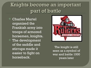 Knights become an importantKnights become an important
part of battlepart of battle
 Charles Martel
organized the
Frankish army into
troops of armored
horsemen, knights.
 The development
of the saddle and
stirrups made it
easier to fight on
horseback.
The knight is still
seen as a symbol of
war and battle 1000
years later
 