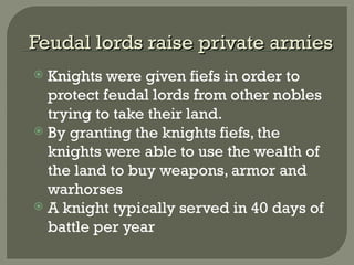 Feudal lords raise private armiesFeudal lords raise private armies
 Knights were given fiefs in order to
protect feudal lords from other nobles
trying to take their land.
 By granting the knights fiefs, the
knights were able to use the wealth of
the land to buy weapons, armor and
warhorses
 A knight typically served in 40 days of
battle per year
 