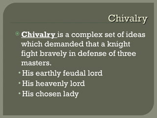 ChivalryChivalry
 Chivalry is a complex set of ideas
which demanded that a knight
fight bravely in defense of three
masters.
• His earthly feudal lord
• His heavenly lord
• His chosen lady
 