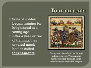 TournamentsTournaments
 Sons of nobles
began training for
knighthood at a
young age.
 After a year or two
of training, they
entered mock
battles called
tournaments Trumpets blared and lords and
ladies cheered. Tournament
winners could demand large
ransoms from defeated knights.
 
