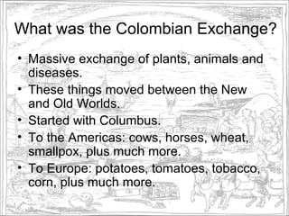 What was the Colombian Exchange?
• Massive exchange of plants, animals and
  diseases.
• These things moved between the New
  and Old Worlds.
• Started with Columbus.
• To the Americas: cows, horses, wheat,
  smallpox, plus much more.
• To Europe: potatoes, tomatoes, tobacco,
  corn, plus much more.
 