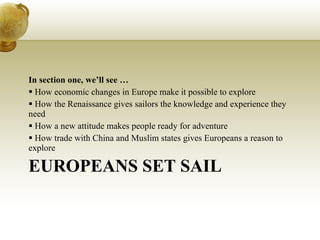EUROPEANS SET SAIL In section one, we’ll see … How economic changes in Europe make it possible to explore How the Renaissance gives sailors the knowledge and experience they need How a new attitude makes people ready for adventure How trade with China and Muslim states gives Europeans a reason to explore 