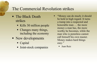 The Commercial Revolution strikes The Black Death strikes Kills 30 million people Changes many things, including the economy New developments Capital Joint-stock companies “ Money can do much; it should be held in high regard. It turns a tramp into a respected and honorable man … the more money a man has, the more worthy he becomes, while the man who is penniless cannot call himself his own master. Money makes hard things easy.” Juan Ruiz 