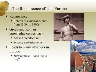 The Renaissance affects Europe Renaissance Rebirth of classical culture from 1300s to 1600s Greek and Roman knowledge comes back Art and architecture Science and astronomy Leads to many advances in Europe New attitude – “one life to live” 
