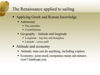 The Renaissance applied to sailing Applying Greek and Roman knowledge Astronomy The astrolabe Constellations Geography – latitude and longitude Longitude – log-line and hourglass Latitude – cross-staff Attitude and economy Attitude: man can do anything, including explore Economy: joint-stock companies mean adventures won’t bankrupt you 