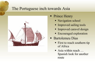 The Portuguese inch towards Asia Prince Henry Navigation school Improved sailing tools Improved caravel design Encouraged exploration Bartolemeu Dias First to reach southern tip of Africa Asia within reach … Spanish look for another route 