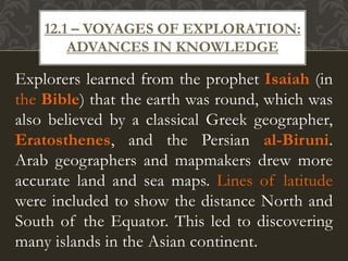 Explorers learned from the prophet Isaiah (in
the Bible) that the earth was round, which was
also believed by a classical Greek geographer,
Eratosthenes, and the Persian al-Biruni.
Arab geographers and mapmakers drew more
accurate land and sea maps. Lines of latitude
were included to show the distance North and
South of the Equator. This led to discovering
many islands in the Asian continent.
12.1 – VOYAGES OF EXPLORATION:
ADVANCES IN KNOWLEDGE
 