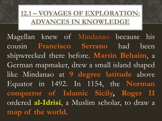 Magellan knew of Mindanao because his
cousin Francisco Serrano had been
shipwrecked there before. Martin Behaim, a
German mapmaker, drew a small island shaped
like Mindanao at 9 degree latitude above
Equator in 1492. In 1154, the Norman
conqueror of Islamic Sicily, Roger II
ordered al-Idrisi, a Muslim scholar, to draw a
map of the world.
12.1 – VOYAGES OF EXPLORATION:
ADVANCES IN KNOWLEDGE
 