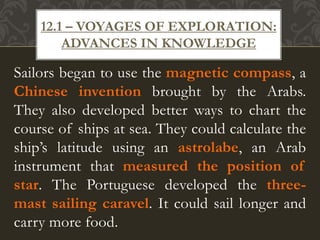 Sailors began to use the magnetic compass, a
Chinese invention brought by the Arabs.
They also developed better ways to chart the
course of ships at sea. They could calculate the
ship’s latitude using an astrolabe, an Arab
instrument that measured the position of
star. The Portuguese developed the three-
mast sailing caravel. It could sail longer and
carry more food.
12.1 – VOYAGES OF EXPLORATION:
ADVANCES IN KNOWLEDGE
 