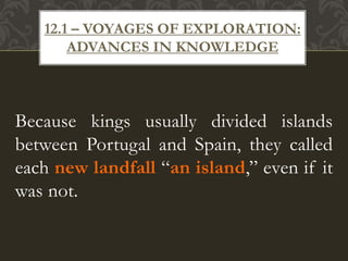 Because kings usually divided islands
between Portugal and Spain, they called
each new landfall “an island,” even if it
was not.
12.1 – VOYAGES OF EXPLORATION:
ADVANCES IN KNOWLEDGE
 
