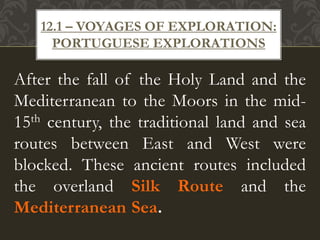 After the fall of the Holy Land and the
Mediterranean to the Moors in the mid-
15th century, the traditional land and sea
routes between East and West were
blocked. These ancient routes included
the overland Silk Route and the
Mediterranean Sea.
12.1 – VOYAGES OF EXPLORATION:
PORTUGUESE EXPLORATIONS
 
